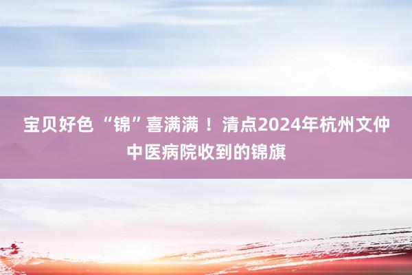 宝贝好色 “锦”喜满满 ！清点2024年杭州文仲中医病院收到的锦旗