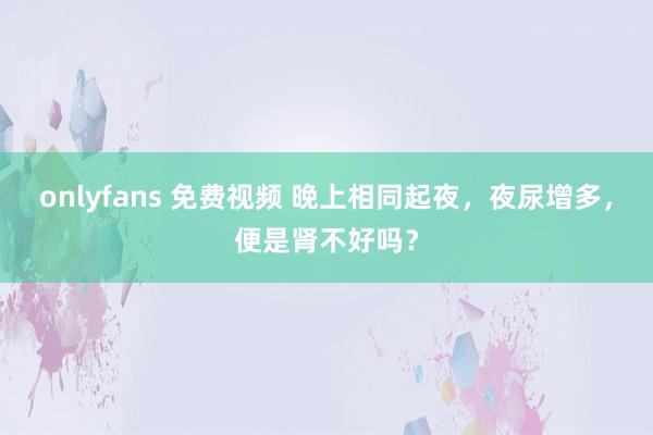 onlyfans 免费视频 晚上相同起夜，夜尿增多，便是肾不好吗？