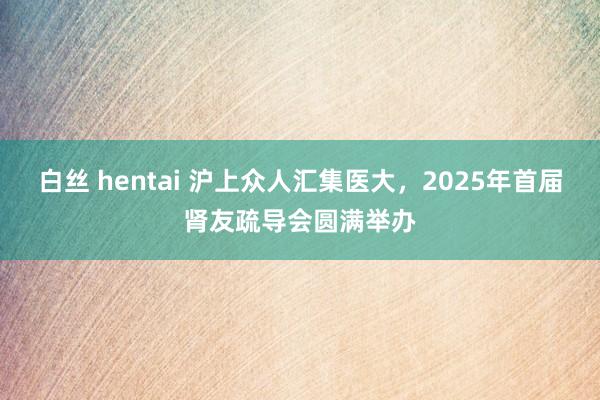 白丝 hentai 沪上众人汇集医大，2025年首届肾友疏导会圆满举办