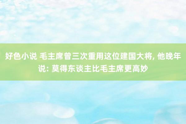 好色小说 毛主席曾三次重用这位建国大将， 他晚年说: 莫得东谈主比毛主席更高妙