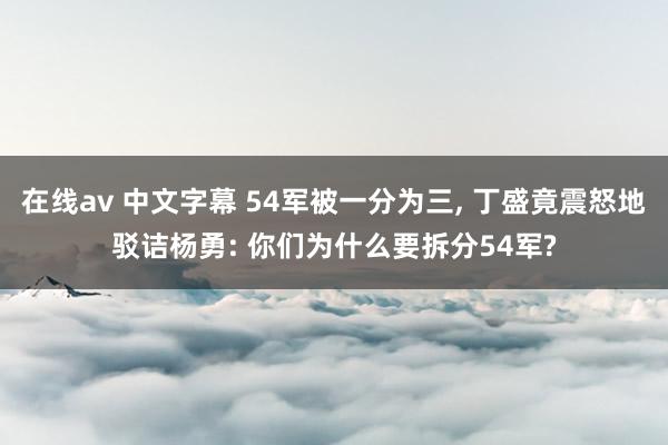 在线av 中文字幕 54军被一分为三， 丁盛竟震怒地驳诘杨勇: 你们为什么要拆分54军?