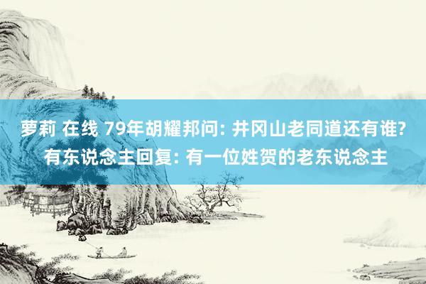 萝莉 在线 79年胡耀邦问: 井冈山老同道还有谁? 有东说念主回复: 有一位姓贺的老东说念主