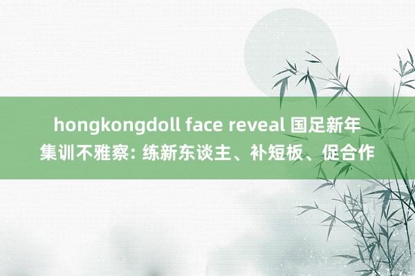 hongkongdoll face reveal 国足新年集训不雅察: 练新东谈主、补短板、促合作