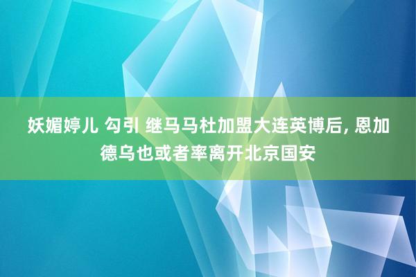 妖媚婷儿 勾引 继马马杜加盟大连英博后， 恩加德乌也或者率离开北京国安