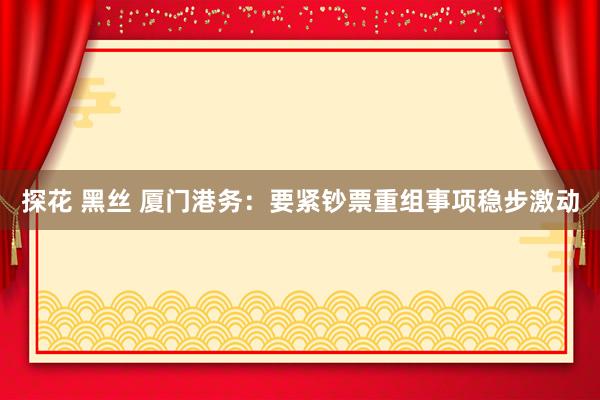 探花 黑丝 厦门港务：要紧钞票重组事项稳步激动