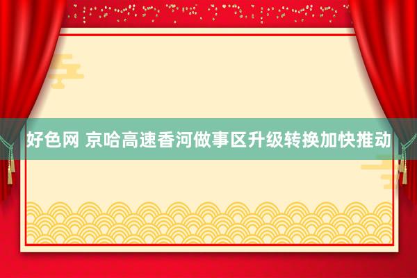 好色网 京哈高速香河做事区升级转换加快推动
