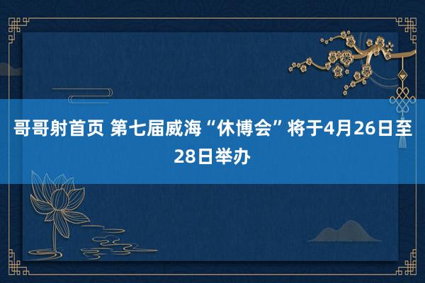 哥哥射首页 第七届威海“休博会”将于4月26日至28日举办